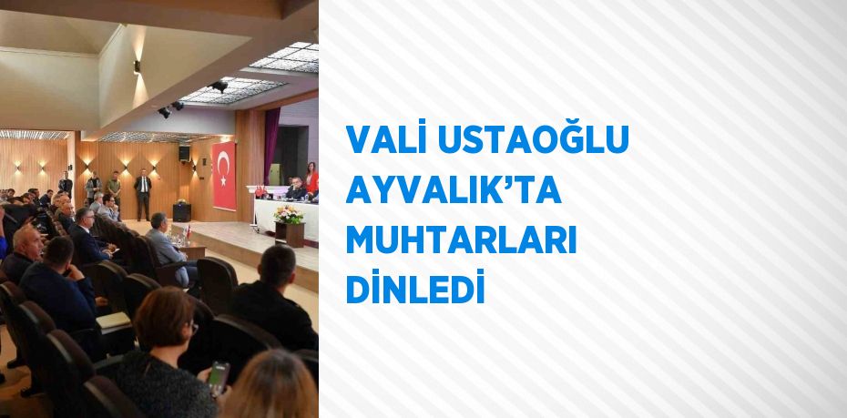 VALİ USTAOĞLU AYVALIK’TA MUHTARLARI DİNLEDİ