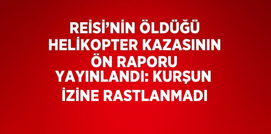 REİSİ’NİN ÖLDÜĞÜ HELİKOPTER KAZASININ ÖN RAPORU YAYINLANDI: KURŞUN İZİNE RASTLANMADI