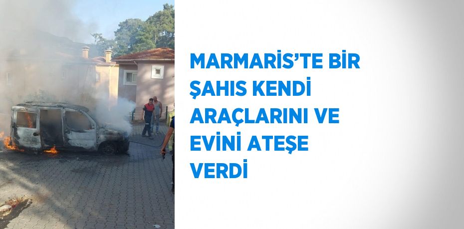 MARMARİS’TE BİR ŞAHIS KENDİ ARAÇLARINI VE EVİNİ ATEŞE VERDİ