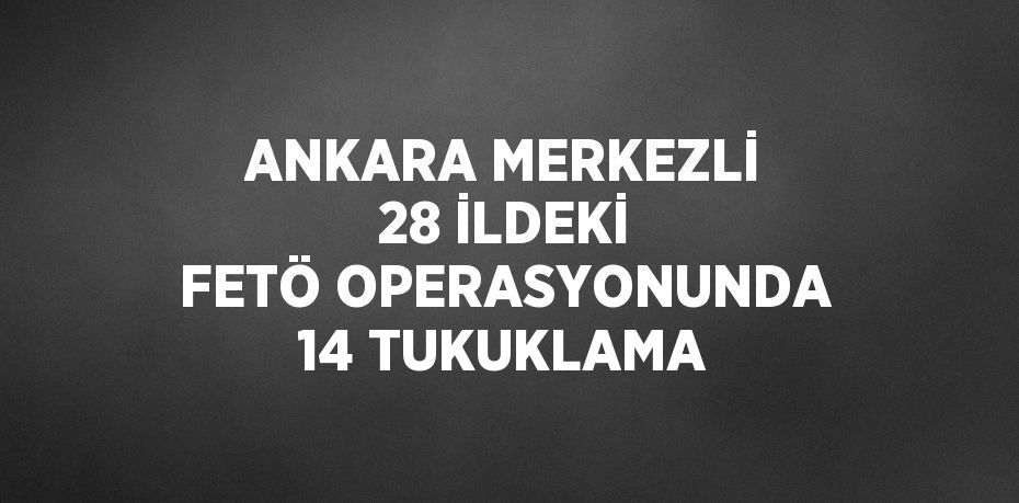 ANKARA MERKEZLİ 28 İLDEKİ FETÖ OPERASYONUNDA 14 TUKUKLAMA