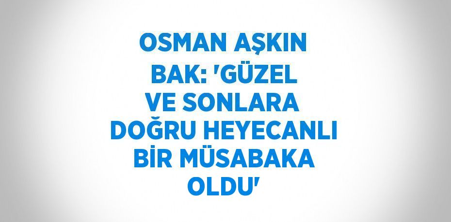 OSMAN AŞKIN BAK: 'GÜZEL VE SONLARA DOĞRU HEYECANLI BİR MÜSABAKA OLDU'