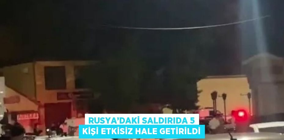 RUSYA’DAKİ SALDIRIDA 5 KİŞİ ETKİSİZ HALE GETİRİLDİ