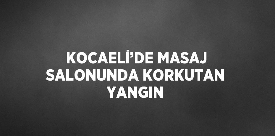 KOCAELİ’DE MASAJ SALONUNDA KORKUTAN YANGIN