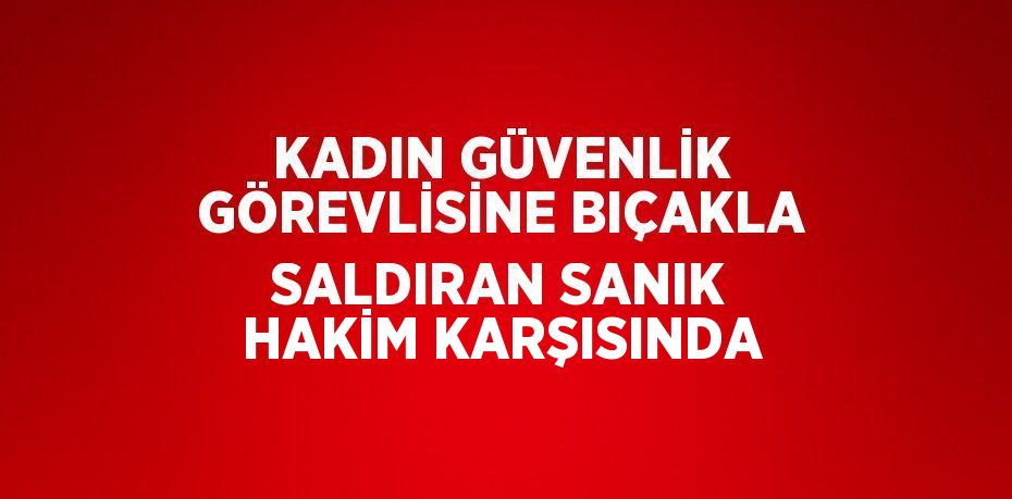 KADIN GÜVENLİK GÖREVLİSİNE BIÇAKLA SALDIRAN SANIK HAKİM KARŞISINDA