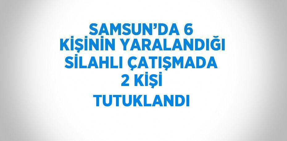 SAMSUN’DA 6 KİŞİNİN YARALANDIĞI SİLAHLI ÇATIŞMADA 2 KİŞİ TUTUKLANDI