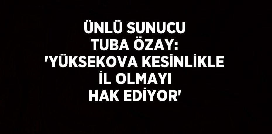 ÜNLÜ SUNUCU TUBA ÖZAY: 'YÜKSEKOVA KESİNLİKLE İL OLMAYI HAK EDİYOR'