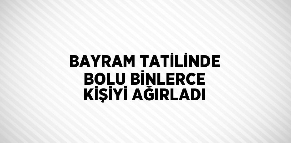 BAYRAM TATİLİNDE BOLU BİNLERCE KİŞİYİ AĞIRLADI