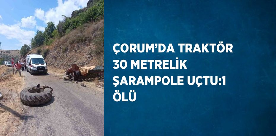 ÇORUM’DA TRAKTÖR 30 METRELİK ŞARAMPOLE UÇTU:1 ÖLÜ