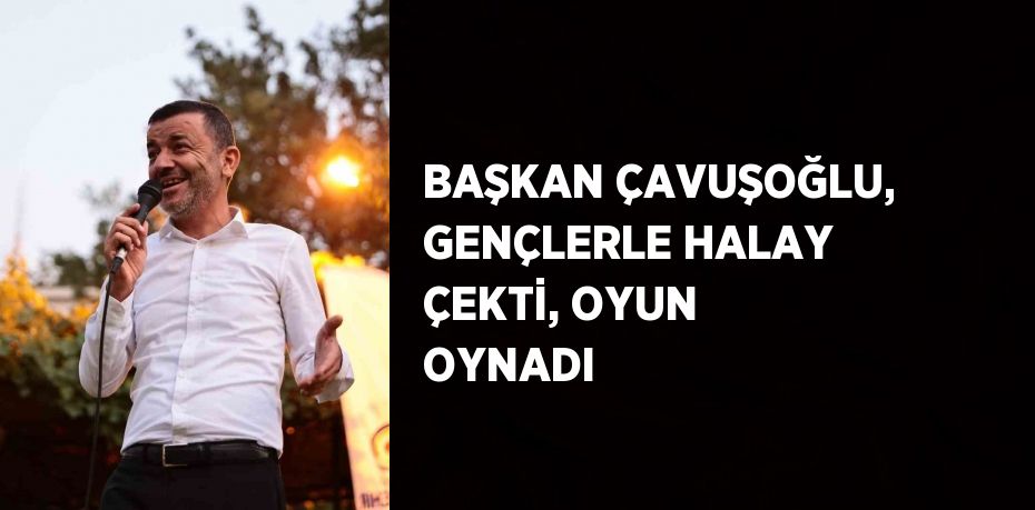 BAŞKAN ÇAVUŞOĞLU, GENÇLERLE HALAY ÇEKTİ, OYUN OYNADI