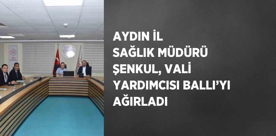 AYDIN İL SAĞLIK MÜDÜRÜ ŞENKUL, VALİ YARDIMCISI BALLI’YI AĞIRLADI