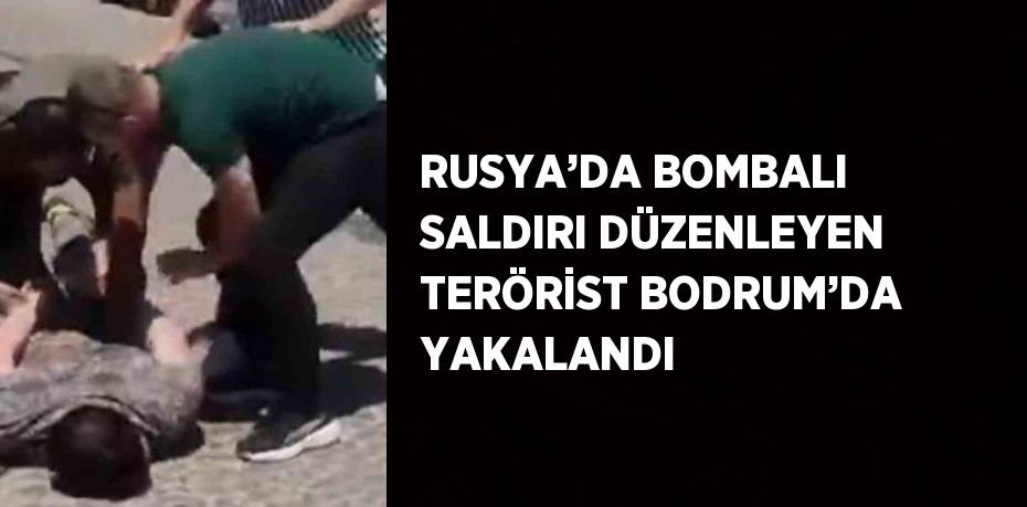 RUSYA’DA BOMBALI SALDIRI DÜZENLEYEN TERÖRİST BODRUM’DA YAKALANDI