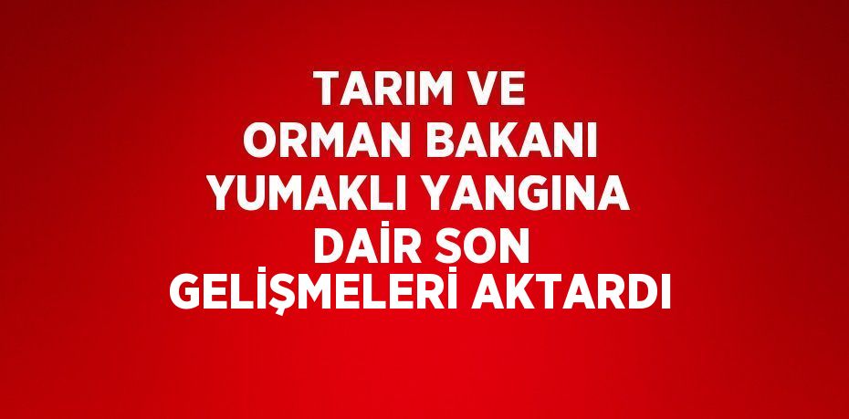 TARIM VE ORMAN BAKANI YUMAKLI YANGINA DAİR SON GELİŞMELERİ AKTARDI