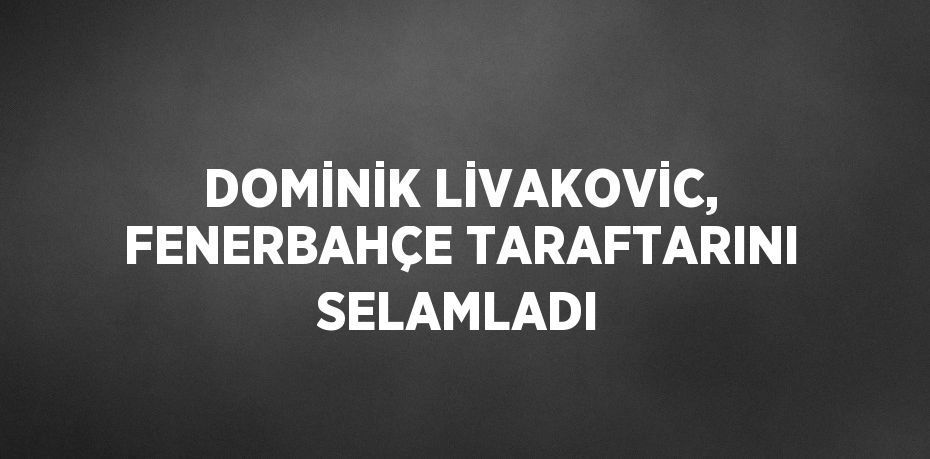 DOMİNİK LİVAKOVİC, FENERBAHÇE TARAFTARINI SELAMLADI