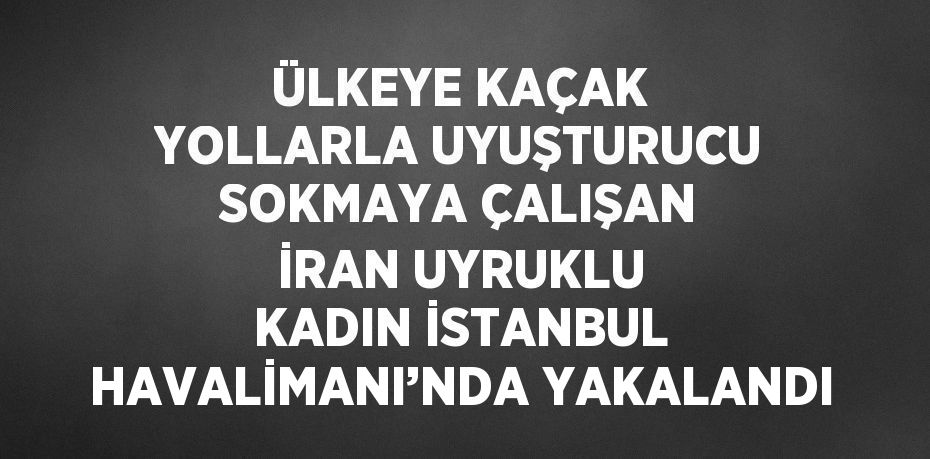 ÜLKEYE KAÇAK YOLLARLA UYUŞTURUCU SOKMAYA ÇALIŞAN İRAN UYRUKLU KADIN İSTANBUL HAVALİMANI’NDA YAKALANDI