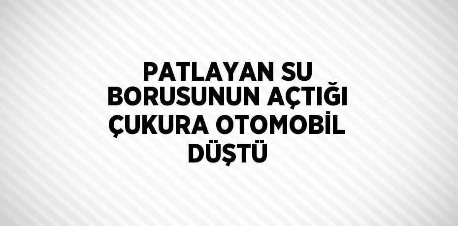 PATLAYAN SU BORUSUNUN AÇTIĞI ÇUKURA OTOMOBİL DÜŞTÜ