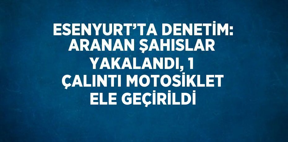 ESENYURT’TA DENETİM: ARANAN ŞAHISLAR YAKALANDI, 1 ÇALINTI MOTOSİKLET ELE GEÇİRİLDİ