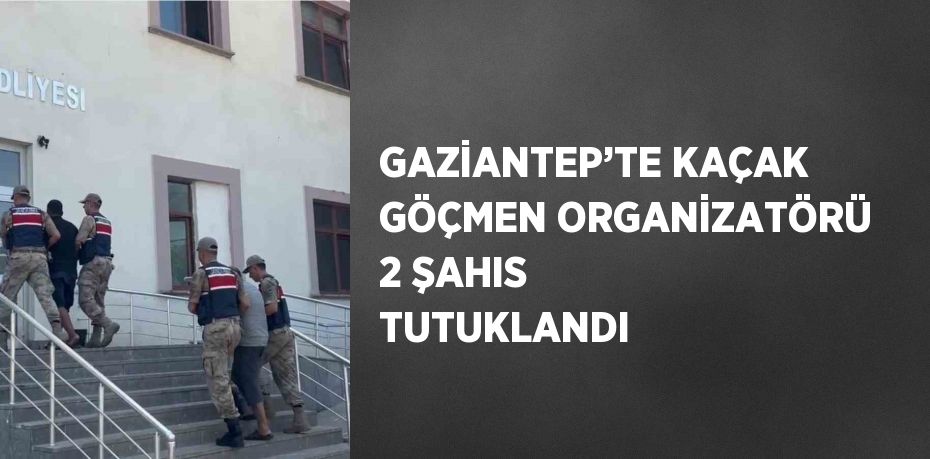 GAZİANTEP’TE KAÇAK GÖÇMEN ORGANİZATÖRÜ 2 ŞAHIS TUTUKLANDI