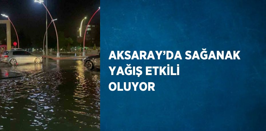 AKSARAY’DA SAĞANAK YAĞIŞ ETKİLİ OLUYOR