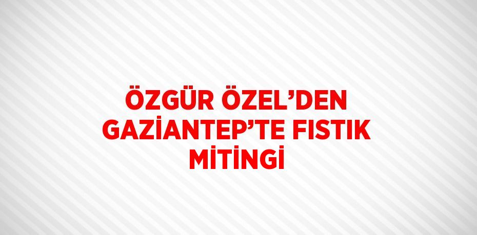 ÖZGÜR ÖZEL’DEN GAZİANTEP’TE FISTIK MİTİNGİ