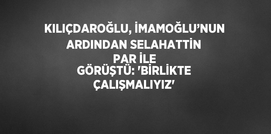 KILIÇDAROĞLU, İMAMOĞLU’NUN ARDINDAN SELAHATTİN PAR İLE GÖRÜŞTÜ: 'BİRLİKTE ÇALIŞMALIYIZ'