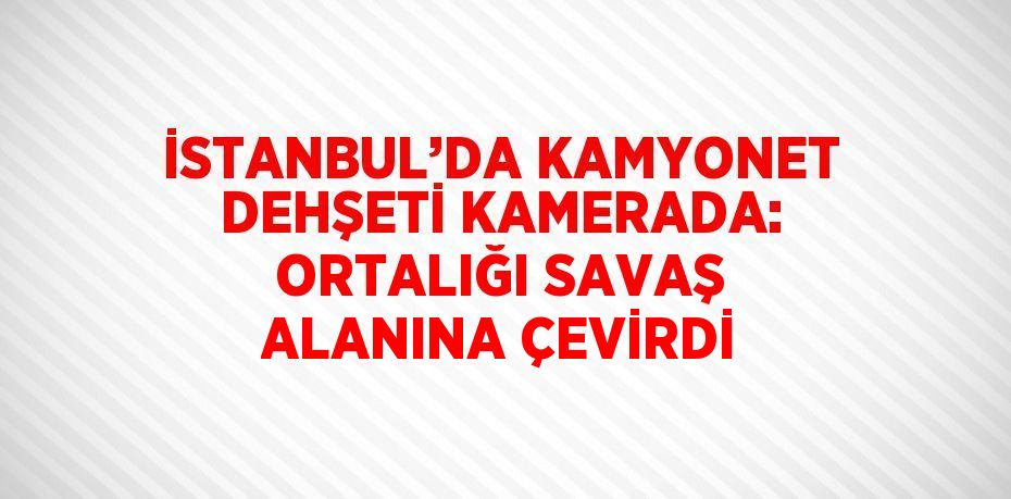 İSTANBUL’DA KAMYONET DEHŞETİ KAMERADA: ORTALIĞI SAVAŞ ALANINA ÇEVİRDİ