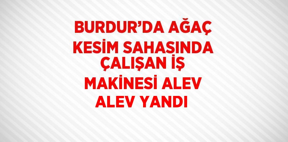 BURDUR’DA AĞAÇ KESİM SAHASINDA ÇALIŞAN İŞ MAKİNESİ ALEV ALEV YANDI