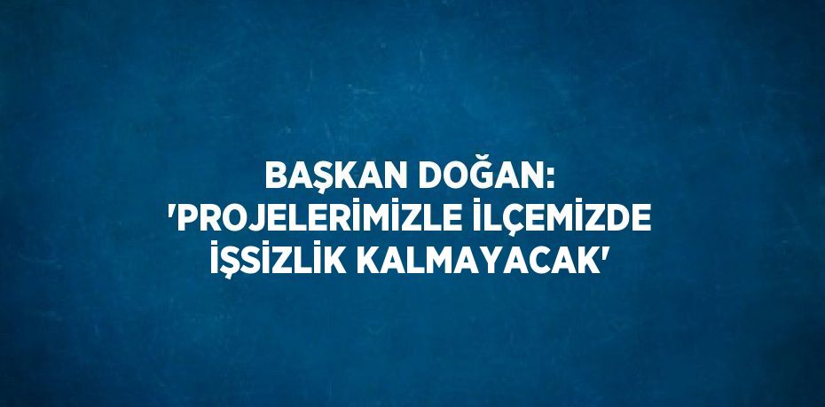 BAŞKAN DOĞAN: 'PROJELERİMİZLE İLÇEMİZDE İŞSİZLİK KALMAYACAK'