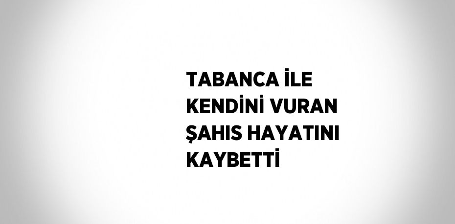 TABANCA İLE KENDİNİ VURAN ŞAHIS HAYATINI KAYBETTİ