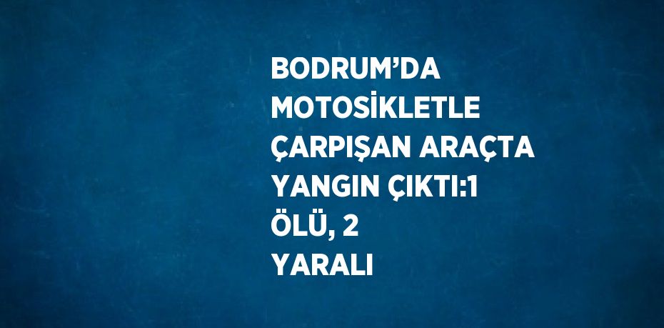 BODRUM’DA MOTOSİKLETLE ÇARPIŞAN ARAÇTA YANGIN ÇIKTI:1 ÖLÜ, 2 YARALI