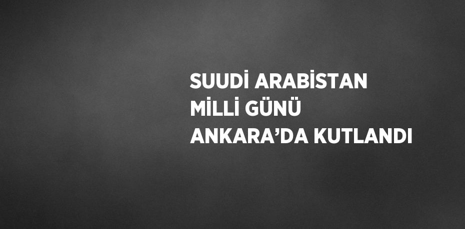 SUUDİ ARABİSTAN MİLLİ GÜNÜ ANKARA’DA KUTLANDI