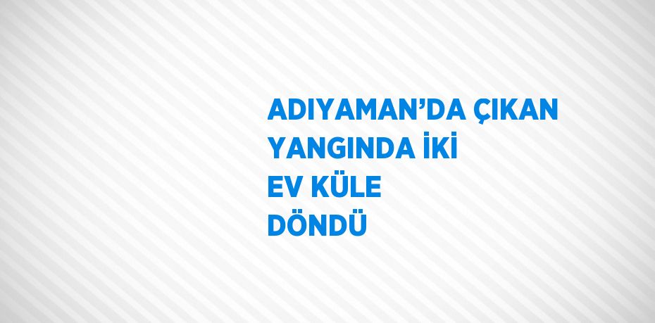 ADIYAMAN’DA ÇIKAN YANGINDA İKİ EV KÜLE DÖNDÜ