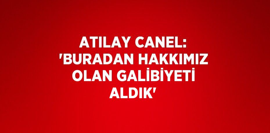 ATILAY CANEL: 'BURADAN HAKKIMIZ OLAN GALİBİYETİ ALDIK'