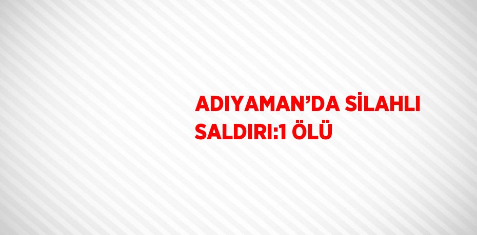 ADIYAMAN’DA SİLAHLI SALDIRI:1 ÖLÜ