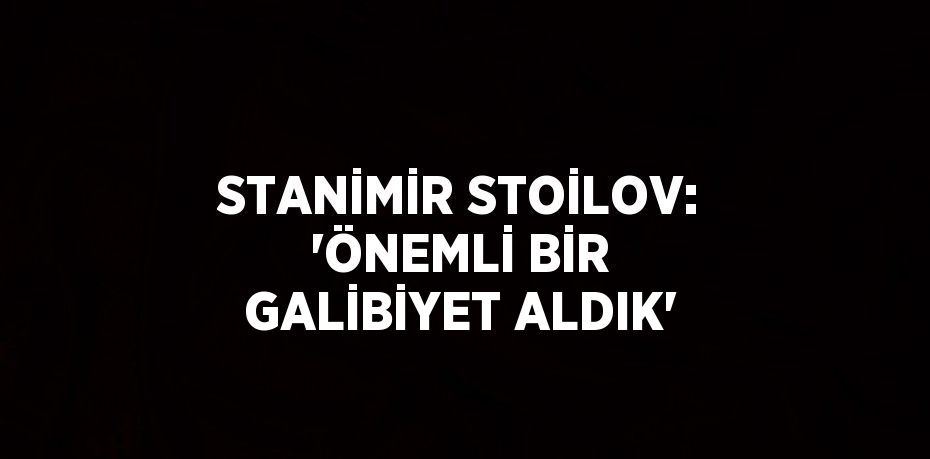 STANİMİR STOİLOV: 'ÖNEMLİ BİR GALİBİYET ALDIK'