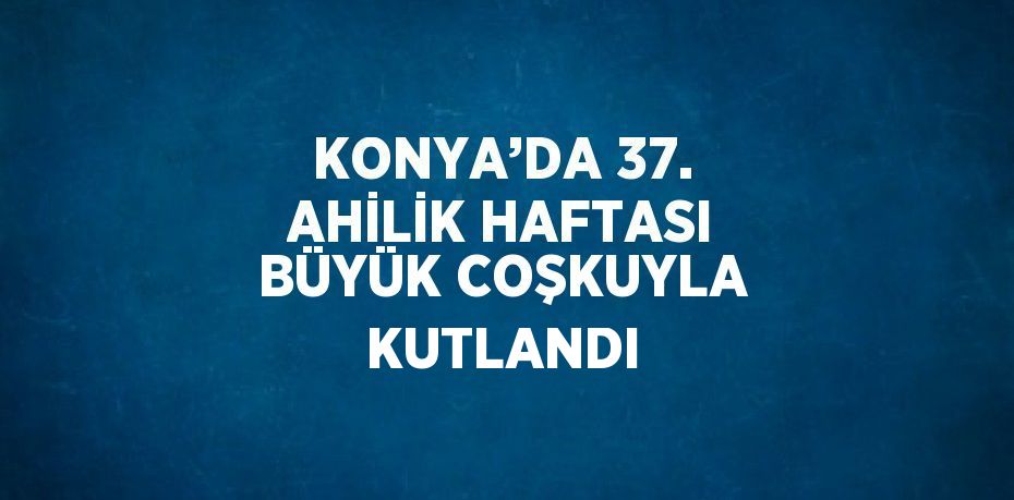 KONYA’DA 37. AHİLİK HAFTASI BÜYÜK COŞKUYLA KUTLANDI