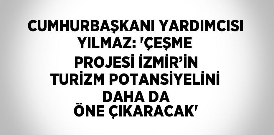 CUMHURBAŞKANI YARDIMCISI YILMAZ: 'ÇEŞME PROJESİ İZMİR’İN TURİZM POTANSİYELİNİ DAHA DA ÖNE ÇIKARACAK'