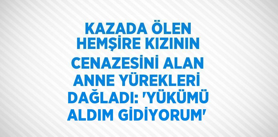 KAZADA ÖLEN HEMŞİRE KIZININ CENAZESİNİ ALAN ANNE YÜREKLERİ DAĞLADI: 'YÜKÜMÜ ALDIM GİDİYORUM'