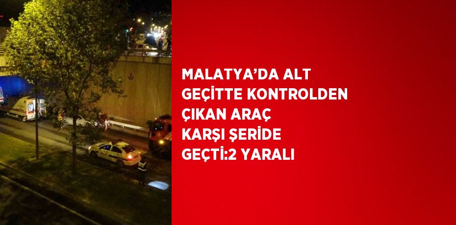 MALATYA’DA ALT GEÇİTTE KONTROLDEN ÇIKAN ARAÇ KARŞI ŞERİDE GEÇTİ:2 YARALI