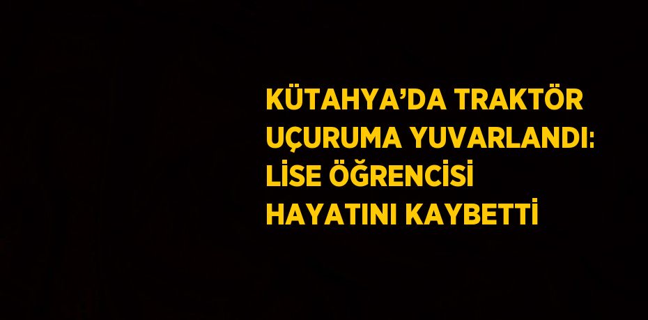 KÜTAHYA’DA TRAKTÖR UÇURUMA YUVARLANDI: LİSE ÖĞRENCİSİ HAYATINI KAYBETTİ