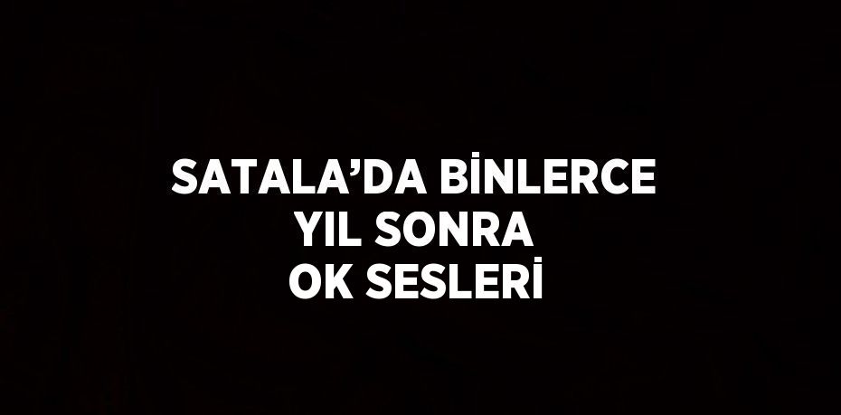 SATALA’DA BİNLERCE YIL SONRA OK SESLERİ