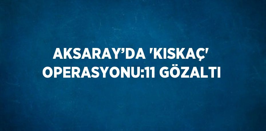 AKSARAY’DA 'KISKAÇ' OPERASYONU:11 GÖZALTI