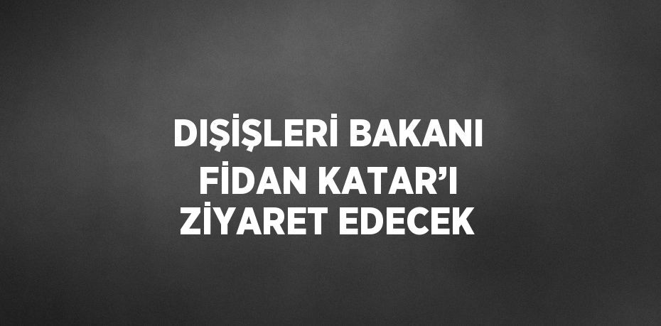 DIŞİŞLERİ BAKANI FİDAN KATAR’I ZİYARET EDECEK