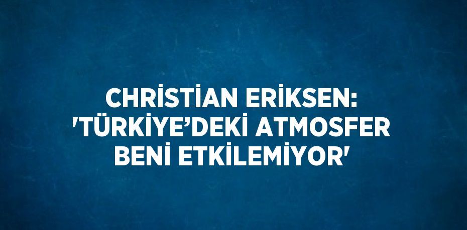 CHRİSTİAN ERİKSEN: 'TÜRKİYE’DEKİ ATMOSFER BENİ ETKİLEMİYOR'