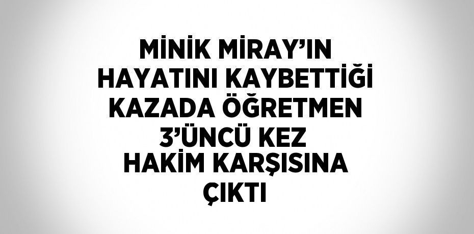 MİNİK MİRAY’IN HAYATINI KAYBETTİĞİ KAZADA ÖĞRETMEN 3’ÜNCÜ KEZ HAKİM KARŞISINA ÇIKTI