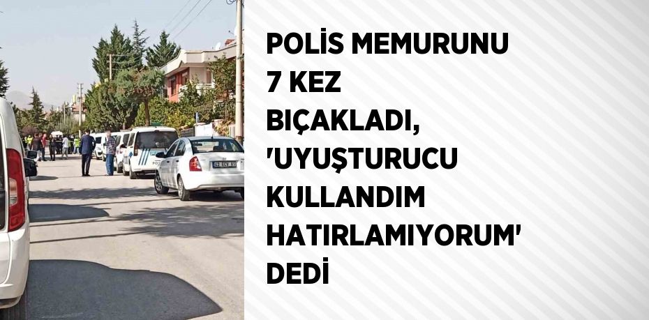 POLİS MEMURUNU 7 KEZ BIÇAKLADI, 'UYUŞTURUCU KULLANDIM HATIRLAMIYORUM' DEDİ