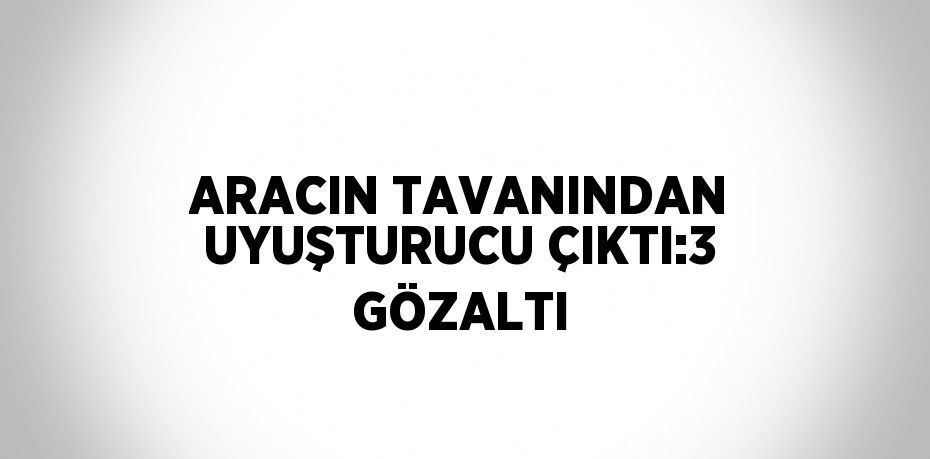 ARACIN TAVANINDAN UYUŞTURUCU ÇIKTI:3 GÖZALTI