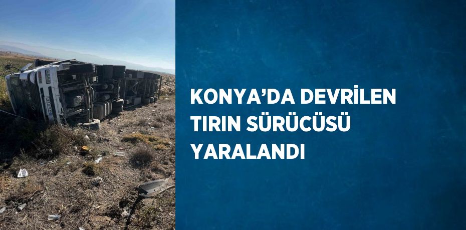 KONYA’DA DEVRİLEN TIRIN SÜRÜCÜSÜ YARALANDI