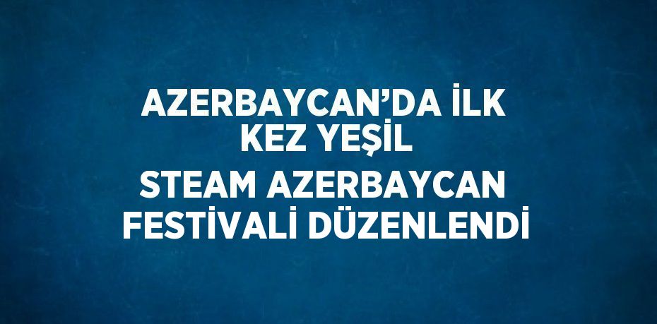 AZERBAYCAN’DA İLK KEZ YEŞİL STEAM AZERBAYCAN FESTİVALİ DÜZENLENDİ