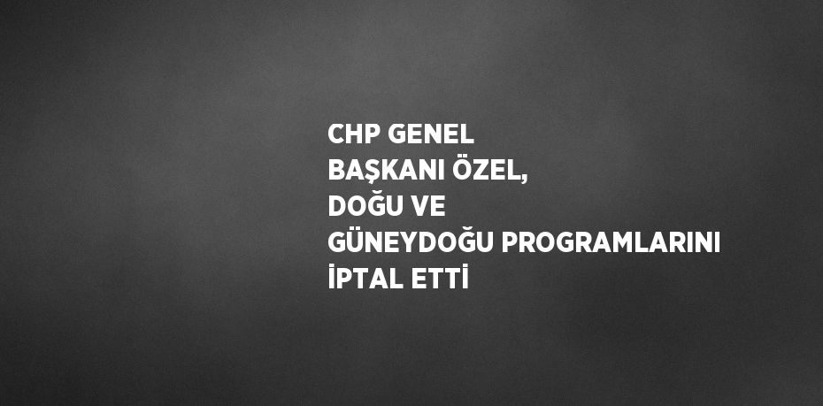 CHP GENEL BAŞKANI ÖZEL, DOĞU VE GÜNEYDOĞU PROGRAMLARINI İPTAL ETTİ