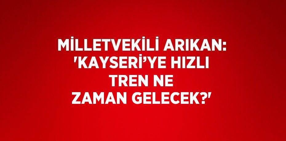 MİLLETVEKİLİ ARIKAN: 'KAYSERİ’YE HIZLI TREN NE ZAMAN GELECEK?'